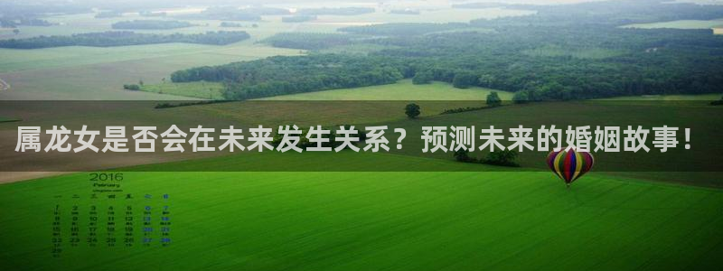 南宫NG3注册：属龙女是否会在未来发生关系？预测未来的婚姻故事！